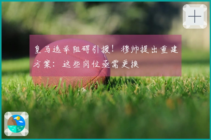 皇马选举阻碍引援！穆帅提出重建方案：这些岗位亟需更换