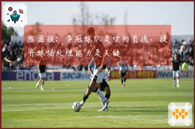 陈盈骏：争冠球队是续约首选，提升球场处理能力是关键