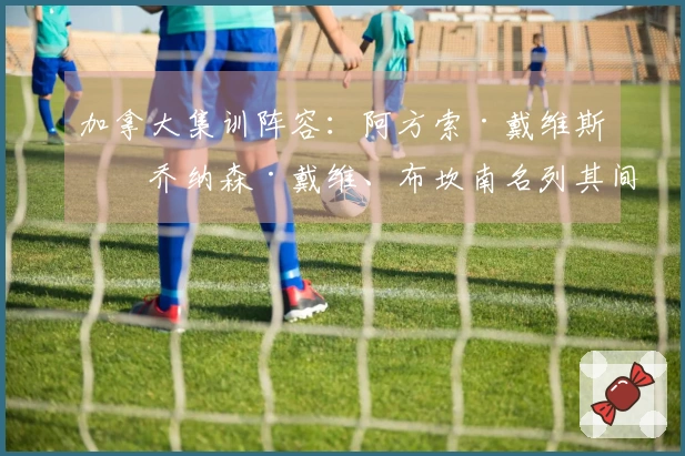 加拿大集训阵容：阿方索·戴维斯、乔纳森·戴维、布坎南名列其间