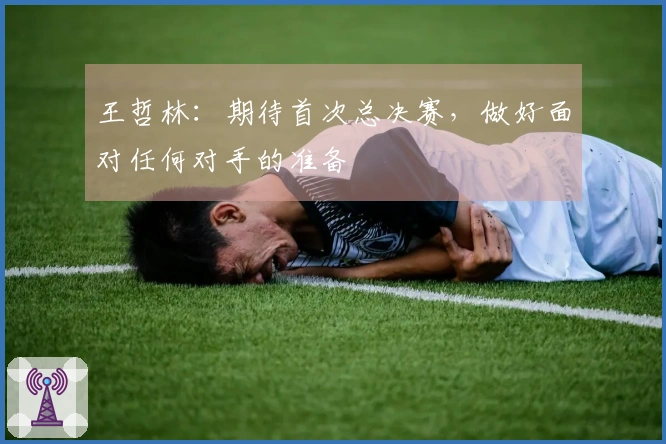 王哲林：期待首次总决赛，做好面对任何对手的准备